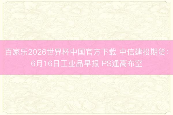 百家乐2026世界杯中国官方下载 中信建投期货：6月16日工业品早报 PS逢高布空