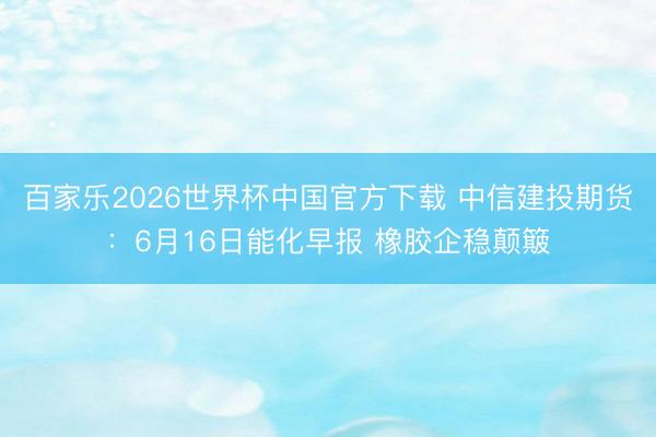 百家乐2026世界杯中国官方下载 中信建投期货：6月16日能化早报 橡胶企稳颠簸