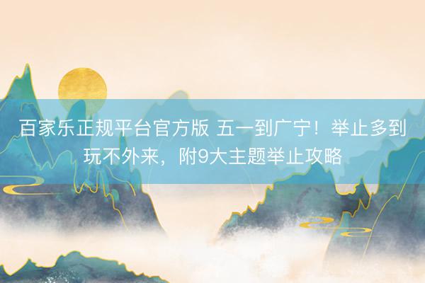 百家乐正规平台官方版 五一到广宁!举止多到玩不外来,附9大主题举止攻略