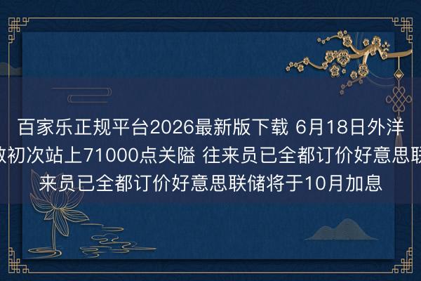 百家乐正规平台2026最新版下载 6月18日外洋晨讯|日经225指数初次站上71000点关隘 往来员已全都订价好意思联储将于10月加息